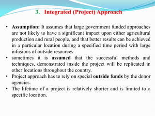 3. Integrated (Project) Approach
• Assumption: It assumes that large government funded approaches
are not likely to have a significant impact upon either agricultural
production and rural people, and that better results can be achieved
in a particular location during a specified time period with large
infusions of outside resources.
• sometimes it is assumed that the successful methods and
techniques, demonstrated inside the project will be replicated in
other locations throughout the country.
• Project approach has to rely on special outside funds by the donor
agencies.
• The lifetime of a project is relatively shorter and is limited to a
specific location.
 