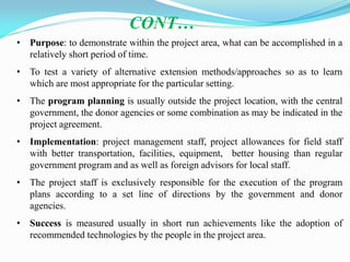 • Purpose: to demonstrate within the project area, what can be accomplished in a
relatively short period of time.
• To test a variety of alternative extension methods/approaches so as to learn
which are most appropriate for the particular setting.
• The program planning is usually outside the project location, with the central
government, the donor agencies or some combination as may be indicated in the
project agreement.
• Implementation: project management staff, project allowances for field staff
with better transportation, facilities, equipment, better housing than regular
government program and as well as foreign advisors for local staff.
• The project staff is exclusively responsible for the execution of the program
plans according to a set line of directions by the government and donor
agencies.
• Success is measured usually in short run achievements like the adoption of
recommended technologies by the people in the project area.
CONT…
 