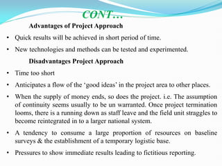 Advantages of Project Approach
• Quick results will be achieved in short period of time.
• New technologies and methods can be tested and experimented.
Disadvantages Project Approach
• Time too short
• Anticipates a flow of the ‗good ideas‘ in the project area to other places.
• When the supply of money ends, so does the project. i.e. The assumption
of continuity seems usually to be un warranted. Once project termination
looms, there is a running down as staff leave and the field unit straggles to
become reintegrated in to a larger national system.
• A tendency to consume a large proportion of resources on baseline
surveys & the establishment of a temporary logistic base.
• Pressures to show immediate results leading to fictitious reporting.
CONT…
 