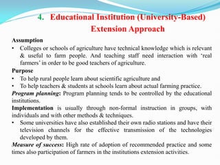 4. Educational Institution (University-Based)
Extension Approach
Assumption
• Colleges or schools of agriculture have technical knowledge which is relevant
& useful to farm people. And teaching staff need interaction with ‗real
farmers‘ in order to be good teachers of agriculture.
Purpose
• To help rural people learn about scientific agriculture and
• To help teachers & students at schools learn about actual farming practice.
Program planning: Program planning tends to be controlled by the educational
institutions.
Implementation is usually through non-formal instruction in groups, with
individuals and with other methods & techniques.
• Some universities have also established their own radio stations and have their
television channels for the effective transmission of the technologies
developed by them.
Measure of success: High rate of adoption of recommended practice and some
times also participation of farmers in the institutions extension activities.
 