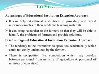 CONT…
Advantages of Educational Institution Extension Approach
 It can help educational institutions in providing real world
relevant examples to their academic teaching materials.
 It can bring researcher to the farmers so that they will be able to
identify the problems of farmers and provide solutions.
Disadvantages of Educational Institution Extension Approach
 The tendency to the institutions to speak too academically which
could not easily understood by the farmers.
 There is competition (i.e. competition which may develop
between personnel from ministry of agriculture & personnel of
ministry of education).
 