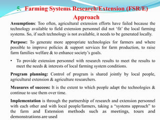 5. Farming Systems Research/Extension (FSR/E)
Approach
Assumptions: Too often, agricultural extension efforts have failed because the
technology available to field extension personnel did not ‗fit‘ the local farming
systems. So, if such technology is not available, it needs to be generated locally.
Purpose: To generate more appropriate technologies for farmers and where
possible to improve policies & support services for farm production, to raise
farm families welfare & to enhance society‘s goals.
• To provide extension personnel with research results to meet the results to
meet the needs & interests of local farming system conditions.
Program planning: Control of program is shared jointly by local people,
agricultural extension & agriculture researchers.
Measures of success: It is the extent to which people adapt the technologies &
continue to use them over time.
Implementation is through the partnership of research and extension personnel
with each other and with local people/farmers, taking a ―systems approach‖ to
the farm and Extension methods such as meetings, tours and
demonstrations are used
 