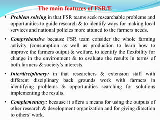 • Problem solving in that FSR teams seek researchable problems and
opportunities to guide research & to identify ways for making local
services and national policies more attuned to the farmers needs.
• Comprehensive because FSR team consider the whole farming
activity (consumption as well as production to learn how to
improve the farmers output & welfare, to identify the flexibility for
change in the environment & to evaluate the results in terms of
both farmers & society‘s interests.
• Interdisciplinary: in that researchers & extension staff with
different disciplinary back grounds work with farmers in
identifying problems & opportunities searching for solutions
implementing the results.
• Complementary: because it offers a means for using the outputs of
other research & development organization and for giving direction
to others‘ work.
The main features of FSR/E
 