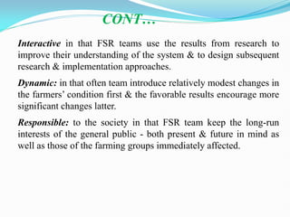 Interactive in that FSR teams use the results from research to
improve their understanding of the system & to design subsequent
research & implementation approaches.
Dynamic: in that often team introduce relatively modest changes in
the farmers‘ condition first & the favorable results encourage more
significant changes latter.
Responsible: to the society in that FSR team keep the long-run
interests of the general public - both present & future in mind as
well as those of the farming groups immediately affected.
CONT…
 