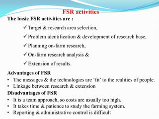 FSR activities
The basic FSR activities are :
 Target & research area selection,
 Problem identification & development of research base,
 Planning on-farm research,
 On-farm research analysis &
 Extension of results.
Advantages of FSR
• The messages & the technologies are ‗fit‘ to the realities of people.
• Linkage between research & extension
Disadvantages of FSR
• It is a team approach, so costs are usually too high.
• It takes time & patience to study the farming system.
• Reporting & administrative control is difficult
 