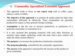 6. Commodity Specialized Extension Approach
• This approach tends to focus on one export crop such as coffee, sugar,
tobacco, cotton or rubber.
• The objective of this approach is to produce & market relatively high value
commodities efficiently & effectively. These commodities are generally
produced for export, as they generate foreign exchange.
• Assumption is that the way to increase productivity or production of a
particular commodity to concentrate on it.
• It is also assumed that grouping extension with such other functions as
research, input supply, marketing, credit and same time‘s price control will
make the whole system effective.
• The purpose is to increase the production of particular commodity.
• The program planning controlled by the commodity organization.
• The success of the approach is measured by the increase of the product of
given commodity.
 
