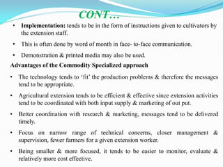 • Implementation: tends to be in the form of instructions given to cultivators by
the extension staff.
• This is often done by word of month in face- to-face communication.
• Demonstration & printed media may also be used.
CONT…
Advantages of the Commodity Specialized approach
• The technology tends to ‗fit‘ the production problems & therefore the messages
tend to be appropriate.
• Agricultural extension tends to be efficient & effective since extension activities
tend to be coordinated with both input supply & marketing of out put.
• Better coordination with research & marketing, messages tend to be delivered
timely.
• Focus on narrow range of technical concerns, closer management &
supervision, fewer farmers for a given extension worker.
• Being smaller & more focused, it tends to be easier to monitor, evaluate &
relatively more cost effective.
 