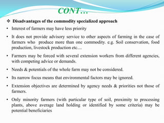  Disadvantages of the commodity specialized approach
• Interest of farmers may have less priority
• It does not provide advisory service to other aspects of farming in the case of
farmers who produce more than one commodity. e.g. Soil conservation, food
production, livestock production etc....
• Farmers may be forced with several extension workers from different agencies,
with competing advice or demands.
• Needs & potentials of the whole farm may not be considered.
• Its narrow focus means that environmental factors may be ignored.
• Extension objectives are determined by agency needs & priorities not those of
farmers.
• Only minority farmers (with particular type of soil, proximity to processing
plants, above average land holding or identified by some criteria) may be
potential beneficiaries
CONT…
 