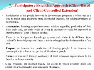 7. Participatory Extension Approach (Client-Based
and Client-Controlled Extension)
• Participation of the people involved in development programs is often seen as a
way to make these programs more successful specially for solving problems of
poor people.
• Assumption: Farming people have much wisdom regarding production of food
from their land, but their levels of living & productivity could be improved by
learning more of what is known outside.
• There is an indigenous knowledge system and while it is different from
‗scientific knowledge system‘ there is much to be gained by the interaction of the
two.
• Purpose: to increase the production of farming people & to increase the
consumption & enhance the quality of life of rural people.
• Success is measured through continuity of local extension organizations & the
benefits to the community.
• Since programs are planned locally the extent to which program goals and
objectives are achieved is also a measure of success.
 