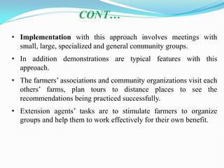 • Implementation with this approach involves meetings with
small, large, specialized and general community groups.
• In addition demonstrations are typical features with this
approach.
• The farmers‘ associations and community organizations visit each
others‘ farms, plan tours to distance places to see the
recommendations being practiced successfully.
• Extension agents‘ tasks are to stimulate farmers to organize
groups and help them to work effectively for their own benefit.
CONT…
 