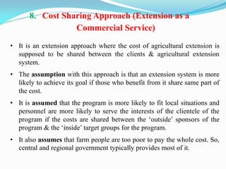 8. Cost Sharing Approach (Extension as a
Commercial Service)
• It is an extension approach where the cost of agricultural extension is
supposed to be shared between the clients & agricultural extension
system.
• The assumption with this approach is that an extension system is more
likely to achieve its goal if those who benefit from it share same part of
the cost.
• It is assumed that the program is more likely to fit local situations and
personnel are more likely to serve the interests of the clientele of the
program if the costs are shared between the ‗outside‘ sponsors of the
program & the ‗inside‘ target groups for the program.
• It also assumes that farm people are too poor to pay the whole cost. So,
central and regional government typically provides most of it.
 
