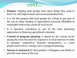 • Purpose: Helping farm people learn those things they need to
know for self-improvement and increased productivity.
• It is for this purpose that local people are willing to pay part of
the cost to make funding of Agricultural extension affordable &
sustainable both at the central & local levels.
• It is therefore considered as one of the most promising
approaches to financing agricultural extension.
• Control of program planning is shared by the various levels
paying the costs but must be responsive to local interests in order
to maintain ‗cooperative‘ financial arrangements. i.e. Local
people tend to have a strong voice in program planning.
• Success is measured by farm people‘s willingness and ability to
provide some share of the cost.
CONT…
 