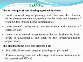 The advantages of cost sharing approach include:
• Local control of program planning, which increases the relevance
of the program contents and methods to the needs and interests of
clientele, this tends to higher adoption rates
• Local people‘s influence on the recruitment and selection of
extension staff,
• Lower cost to central governments as the cost is shared by lower
levels of governments, and often by the farmers/community
organizations.
The disadvantages with this approach are:
• It is difficult to control program planning and personnel,
• Financial management and other aspects of administration tend to
be complex and difficult
CONT…
 