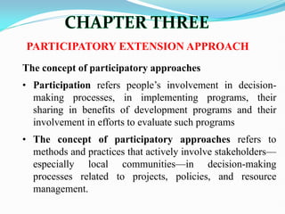 PARTICIPATORY EXTENSION APPROACH
The concept of participatory approaches
• Participation refers people‘s involvement in decision-
making processes, in implementing programs, their
sharing in benefits of development programs and their
involvement in efforts to evaluate such programs
• The concept of participatory approaches refers to
methods and practices that actively involve stakeholders—
especially local communities—in decision-making
processes related to projects, policies, and resource
management.
 