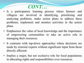 • Is a participatory learning process where farmers and
villagers are involved in identifying, prioritizing and
analyzing problems, make action plans to address these
problems, implement and monitor activities in the action
plans.
• Emphasizes the value of local knowledge and the importance
of empowering communities to take an active role in
managing their resources.
• It contrasts with top-down approaches where decisions are
made by external experts without significant input from those
directly affected.
• Implies a major, but not exclusive role for local populations
in allocating rights and responsibilities over resources.
CONT…
 