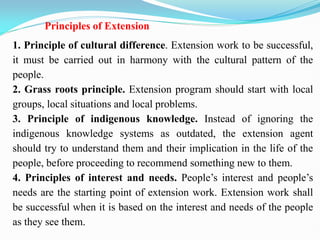 Principles of Extension
1. Principle of cultural difference. Extension work to be successful,
it must be carried out in harmony with the cultural pattern of the
people.
2. Grass roots principle. Extension program should start with local
groups, local situations and local problems.
3. Principle of indigenous knowledge. Instead of ignoring the
indigenous knowledge systems as outdated, the extension agent
should try to understand them and their implication in the life of the
people, before proceeding to recommend something new to them.
4. Principles of interest and needs. People‘s interest and people‘s
needs are the starting point of extension work. Extension work shall
be successful when it is based on the interest and needs of the people
as they see them.
 