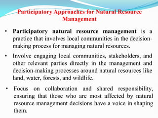 Participatory Approaches for Natural Resource
Management
• Participatory natural resource management is a
practice that involves local communities in the decision-
making process for managing natural resources.
• Involve engaging local communities, stakeholders, and
other relevant parties directly in the management and
decision-making processes around natural resources like
land, water, forests, and wildlife.
• Focus on collaboration and shared responsibility,
ensuring that those who are most affected by natural
resource management decisions have a voice in shaping
them.
 