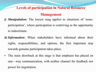 Levels of participation in Natural Resource
Management
i) Manipulation: The lowest rung applies to situations of ‗none-
participation‘, where participation is contriving as the opportunity
to indoctrinate.
ii) Information: When stakeholders have informed about their
rights, responsibilities, and options, the first important step
towards genuine participation takes place.
• The main drawback at this stage is that emphasis has placed on
one—way communication, with neither channel for feedback nor
power for negotiation.
 