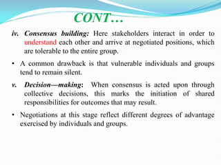 CONT…
iv. Consensus building: Here stakeholders interact in order to
understand each other and arrive at negotiated positions, which
are tolerable to the entire group.
• A common drawback is that vulnerable individuals and groups
tend to remain silent.
v. Decision—making: When consensus is acted upon through
collective decisions, this marks the initiation of shared
responsibilities for outcomes that may result.
• Negotiations at this stage reflect different degrees of advantage
exercised by individuals and groups.
 