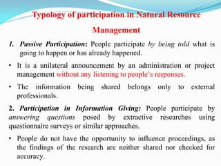 1. Passive Participation: People participate by being told what is
going to happen or has already happened.
• It is a unilateral announcement by an administration or project
management without any listening to people‘s responses.
• The information being shared belongs only to external
professionals.
2. Participation in Information Giving: People participate by
answering questions posed by extractive researches using
questionnaire surveys or similar approaches.
• People do not have the opportunity to influence proceedings, as
the findings of the research are neither shared nor checked for
accuracy.
Typology of participation in Natural Resource
Management
 