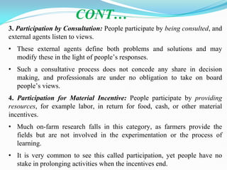 3. Participation by Consultation: People participate by being consulted, and
external agents listen to views.
• These external agents define both problems and solutions and may
modify these in the light of people‘s responses.
• Such a consultative process does not concede any share in decision
making, and professionals are under no obligation to take on board
people‘s views.
4. Participation for Material Incentive: People participate by providing
resources, for example labor, in return for food, cash, or other material
incentives.
• Much on-farm research falls in this category, as farmers provide the
fields but are not involved in the experimentation or the process of
learning.
• It is very common to see this called participation, yet people have no
stake in prolonging activities when the incentives end.
CONT…
 
