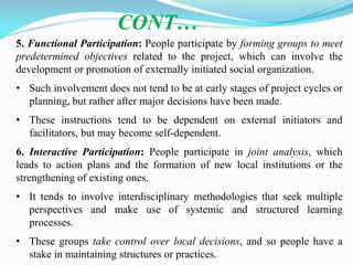 5. Functional Participation: People participate by forming groups to meet
predetermined objectives related to the project, which can involve the
development or promotion of externally initiated social organization.
• Such involvement does not tend to be at early stages of project cycles or
planning, but rather after major decisions have been made.
• These instructions tend to be dependent on external initiators and
facilitators, but may become self-dependent.
6. Interactive Participation: People participate in joint analysis, which
leads to action plans and the formation of new local institutions or the
strengthening of existing ones.
• It tends to involve interdisciplinary methodologies that seek multiple
perspectives and make use of systemic and structured learning
processes.
• These groups take control over local decisions, and so people have a
stake in maintaining structures or practices.
CONT…
 