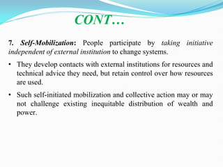 CONT…
7. Self-Mobilization: People participate by taking initiative
independent of external institution to change systems.
• They develop contacts with external institutions for resources and
technical advice they need, but retain control over how resources
are used.
• Such self-initiated mobilization and collective action may or may
not challenge existing inequitable distribution of wealth and
power.
 