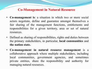 Co-Management in Natural Resource
• Co-management is: a situation in which two or more social
actors negotiate, define and guarantee amongst themselves a
fair sharing of the management functions, entitlements and
responsibilities for a given territory, area or set of natural
resources.
• Defined as sharing of responsibilities, rights and duties between
the primary stakeholders, in particular, local communities and
the nation state.
• Co-management in natural resource management is a
collaborative approach where multiple stakeholders, including
local communities, government agencies, and sometimes
private entities, share the responsibility and authority for
managing natural resources.
 
