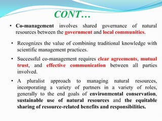 • Co-management involves shared governance of natural
resources between the government and local communities.
CONT…
• Recognizes the value of combining traditional knowledge with
scientific management practices.
• Successful co-management requires clear agreements, mutual
trust, and effective communication between all parties
involved.
• A pluralist approach to managing natural resources,
incorporating a variety of partners in a variety of roles,
generally to the end goals of environmental conservation,
sustainable use of natural resources and the equitable
sharing of resource-related benefits and responsibilities.
 