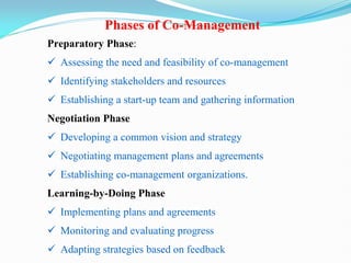 Preparatory Phase:
 Assessing the need and feasibility of co-management
 Identifying stakeholders and resources
 Establishing a start-up team and gathering information
Negotiation Phase
 Developing a common vision and strategy
 Negotiating management plans and agreements
 Establishing co-management organizations.
Learning-by-Doing Phase
 Implementing plans and agreements
 Monitoring and evaluating progress
 Adapting strategies based on feedback
Phases of Co-Management
 
