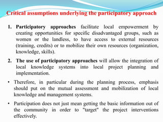 Critical assumptions underlying the participatory approach
1. Participatory approaches facilitate local empowerment by
creating opportunities for specific disadvantaged groups, such as
women or the landless, to have access to external resources
(training, credits) or to mobilize their own resources (organization,
knowledge, skills).
2. The use of participatory approaches will allow the integration of
local knowledge systems into local project planning and
implementation.
• Therefore, in particular during the planning process, emphasis
should put on the mutual assessment and mobilization of local
knowledge and management systems.
• Participation does not just mean getting the basic information out of
the community in order to "target" the project interventions
effectively.
 