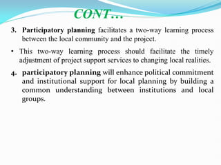 3. Participatory planning facilitates a two-way learning process
between the local community and the project.
• This two-way learning process should facilitate the timely
adjustment of project support services to changing local realities.
4. participatory planning will enhance political commitment
and institutional support for local planning by building a
common understanding between institutions and local
groups.
CONT…
 
