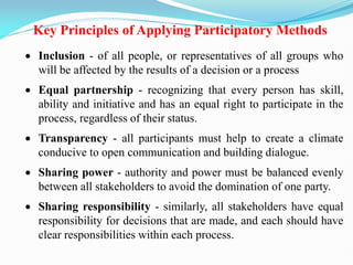 Key Principles of Applying Participatory Methods
 Inclusion - of all people, or representatives of all groups who
will be affected by the results of a decision or a process
 Equal partnership - recognizing that every person has skill,
ability and initiative and has an equal right to participate in the
process, regardless of their status.
 Transparency - all participants must help to create a climate
conducive to open communication and building dialogue.
 Sharing power - authority and power must be balanced evenly
between all stakeholders to avoid the domination of one party.
 Sharing responsibility - similarly, all stakeholders have equal
responsibility for decisions that are made, and each should have
clear responsibilities within each process.
 