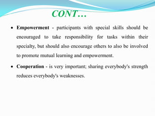  Empowerment - participants with special skills should be
encouraged to take responsibility for tasks within their
specialty, but should also encourage others to also be involved
to promote mutual learning and empowerment.
 Cooperation - is very important; sharing everybody's strength
reduces everybody's weaknesses.
CONT…
 