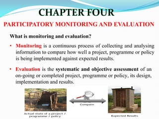 What is monitoring and evaluation?
• Monitoring is a continuous process of collecting and analysing
information to compare how well a project, programme or policy
is being implemented against expected results.
PARTICIPATORY MONITORING AND EVALUATION
• Evaluation is the systematic and objective assessment of an
on-going or completed project, programme or policy, its design,
implementation and results.
 