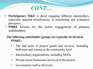 • Participatory M&E is about engaging different stakeholders,
especially targeted beneficiaries, in monitoring and evaluation
processes.
• PM&E focuses on the active engagement of primary
stakeholders.
CONT…
The following stakeholder groups are typically involved in
PM&E:
• The end users of project goods and services, including
both men and women at the community level
• Intermediary organisations, including NGOs
• Private sector businesses involved in the project
• Government staff at all levels.
 