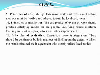 9. Principles of adaptability. Extension work and extension teaching
methods must be flexible and adapted to suit the local conditions.
10. Principles of satisfaction. The end product of extension work should
produce satisfying results for the people. Satisfying results reinforce
learning and motivate people to seek further improvement.
11. Principles of evaluation. Evaluation prevents stagnation. There
should be continuous built-in methods of finding out the extent to which
the results obtained are in agreement with the objectives fixed earlier.
CONT…
 