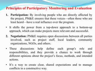 Principles of Participatory Monitoring and Evaluation
1. Participation: By involving people who are directly affected by
the project, PM&E ensures that these voices—often those who are
least heard—have a real influence over the program.
• It shifts the power from a top-down approach to a bottom-up
approach, which can make projects more relevant and successful.
2. Negotiation: PM&E requires open discussions between all parties
involved, such as project staff, local leaders, community
organizations, NGOs, and others.
• These discussions help define each group‘s role and
responsibilities, and they provide a chance to work through
different opinions about the project‘s focus, methods, and intended
actions.
• It‘s a way to create clear, shared expectations and to manage
conflicts in a constructive way.
 