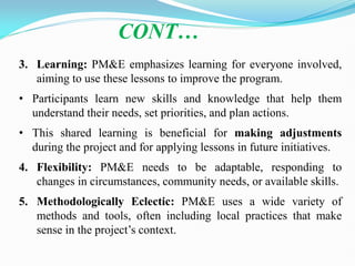 3. Learning: PM&E emphasizes learning for everyone involved,
aiming to use these lessons to improve the program.
• Participants learn new skills and knowledge that help them
understand their needs, set priorities, and plan actions.
• This shared learning is beneficial for making adjustments
during the project and for applying lessons in future initiatives.
4. Flexibility: PM&E needs to be adaptable, responding to
changes in circumstances, community needs, or available skills.
5. Methodologically Eclectic: PM&E uses a wide variety of
methods and tools, often including local practices that make
sense in the project‘s context.
CONT…
 