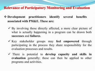 Relevance of Participatory Monitoring and Evaluation
 By involving those directly affected, a more clear picture of
what is actually happening in a program can be drawn both
successes and failures.
 Key stakeholder groups may feel empowered through
participating in the process they share responsibility for the
evaluation processes and results.
 There is potential to develop capacity and skills in
evaluation generally; these can then be applied to other
programs and activities.
 Development practitioners identify several benefits
associated with PM&E. These are:
 
