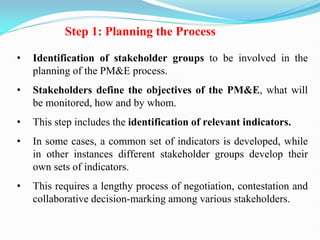 Step 1: Planning the Process
• Identification of stakeholder groups to be involved in the
planning of the PM&E process.
• Stakeholders define the objectives of the PM&E, what will
be monitored, how and by whom.
• This step includes the identification of relevant indicators.
• In some cases, a common set of indicators is developed, while
in other instances different stakeholder groups develop their
own sets of indicators.
• This requires a lengthy process of negotiation, contestation and
collaborative decision-marking among various stakeholders.
 