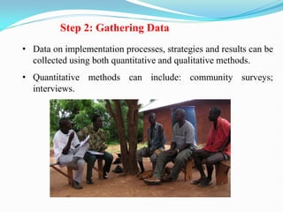 Step 2: Gathering Data
• Data on implementation processes, strategies and results can be
collected using both quantitative and qualitative methods.
• Quantitative methods can include: community surveys;
interviews.
 