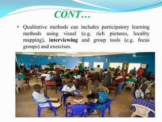 CONT…
• Qualitative methods can includes participatory learning
methods using visual (e.g. rich pictures, locality
mapping), interviewing and group tools (e.g. focus
groups) and exercises.
 