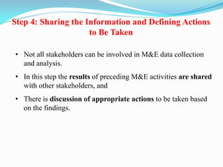 Step 4: Sharing the Information and Defining Actions
to Be Taken
• Not all stakeholders can be involved in M&E data collection
and analysis.
• In this step the results of preceding M&E activities are shared
with other stakeholders, and
• There is discussion of appropriate actions to be taken based
on the findings.
 