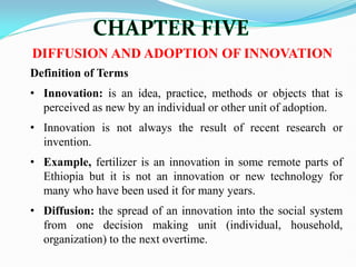 DIFFUSION AND ADOPTION OF INNOVATION
Definition of Terms
• Innovation: is an idea, practice, methods or objects that is
perceived as new by an individual or other unit of adoption.
• Innovation is not always the result of recent research or
invention.
• Example, fertilizer is an innovation in some remote parts of
Ethiopia but it is not an innovation or new technology for
many who have been used it for many years.
• Diffusion: the spread of an innovation into the social system
from one decision making unit (individual, household,
organization) to the next overtime.
 
