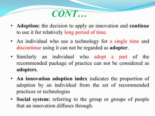 • Adoption: the decision to apply an innovation and continue
to use it for relatively long period of time.
• An individual who use a technology for a single time and
discontinue using it can not be regarded as adopter.
• Similarly an individual who adopt a part of the
recommended package of practice can not be considered as
adopters.
• An innovation adoption index indicates the proportion of
adoption by an individual from the set of recommended
practices or technologies
• Social system: referring to the group or groups of people
that an innovation diffuses through.
CONT…
 