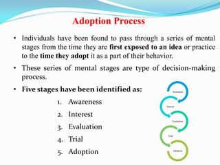 Adoption Process
• Individuals have been found to pass through a series of mental
stages from the time they are first exposed to an idea or practice
to the time they adopt it as a part of their behavior.
• These series of mental stages are type of decision-making
process.
• Five stages have been identified as:
1. Awareness
2. Interest
3. Evaluation
4. Trial
5. Adoption
Awareness
Interest
Evaluation
Trial
Adoption
 