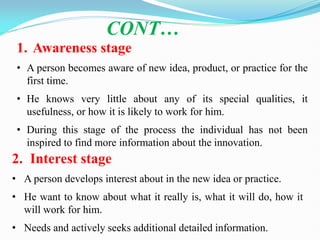 1. Awareness stage
• A person becomes aware of new idea, product, or practice for the
first time.
• He knows very little about any of its special qualities, it
usefulness, or how it is likely to work for him.
• During this stage of the process the individual has not been
inspired to find more information about the innovation.
CONT…
2. Interest stage
• A person develops interest about in the new idea or practice.
• He want to know about what it really is, what it will do, how it
will work for him.
• Needs and actively seeks additional detailed information.
 