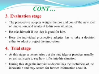 CONT…
3. Evaluation stage
• The prospective adopter weighs the pro and con of the new idea
or innovation, and relates it to his own situation.
• He asks himself if the idea is good for him.
• Here the individual prospective adopter has to take a decision
either to adopt or reject the innovation.
4. Trial stage
• At this stage, a person tries out the new idea or practice, usually
on a small scale to see how it fits into his situation.
• During this stage the individual determines the usefulness of the
innovation and may search for further information about it.
 