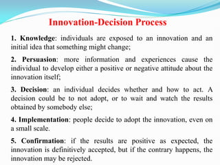 Innovation-Decision Process
1. Knowledge: individuals are exposed to an innovation and an
initial idea that something might change;
2. Persuasion: more information and experiences cause the
individual to develop either a positive or negative attitude about the
innovation itself;
3. Decision: an individual decides whether and how to act. A
decision could be to not adopt, or to wait and watch the results
obtained by somebody else;
4. Implementation: people decide to adopt the innovation, even on
a small scale.
5. Confirmation: if the results are positive as expected, the
innovation is definitively accepted, but if the contrary happens, the
innovation may be rejected.
 